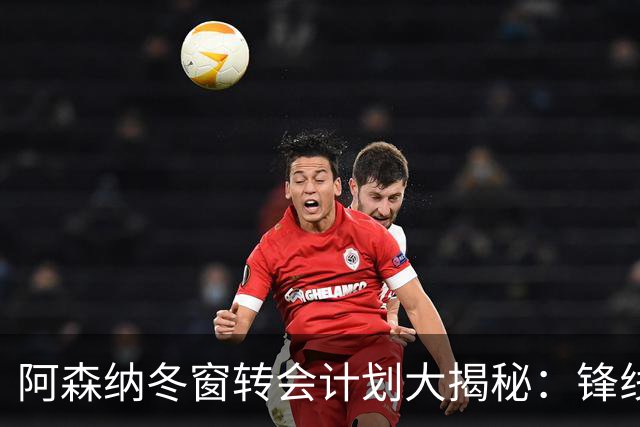 阿森纳冬窗转会计划大揭秘：锋线补强在即？